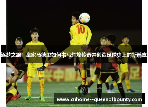 逐梦之路:皇家马德里如何书写辉煌传奇并创造足球史上的新篇章 逐梦之路:皇家马德里如何书写辉煌传奇并创造足球史上的新篇章