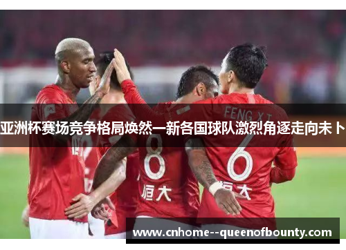 亚洲杯赛场竞争格局焕然一新各国球队激烈角逐走向未卜