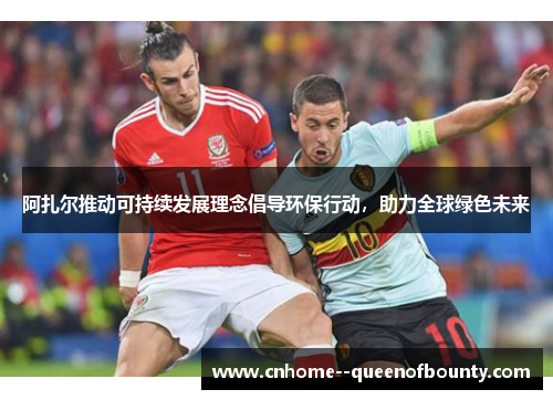 阿扎尔推动可持续发展理念倡导环保行动，助力全球绿色未来