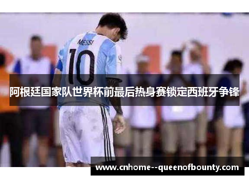 阿根廷国家队世界杯前最后热身赛锁定西班牙争锋