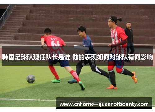 韩国足球队现任队长是谁 他的表现如何对球队有何影响