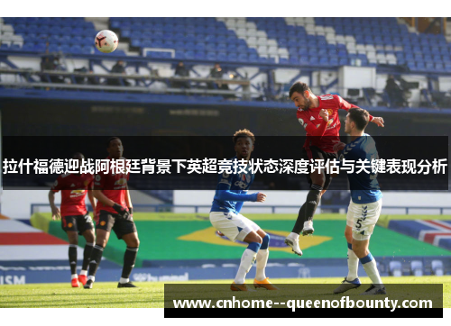 拉什福德迎战阿根廷背景下英超竞技状态深度评估与关键表现分析