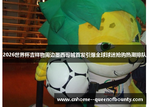 2026世界杯吉祥物周边墨西哥城首发引爆全球球迷抢购热潮排队
