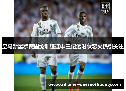 皇马新星罗德里戈训练连中三记远射状态火热引关注 皇马新星罗德里戈训练连中三记远射状态火热引关注